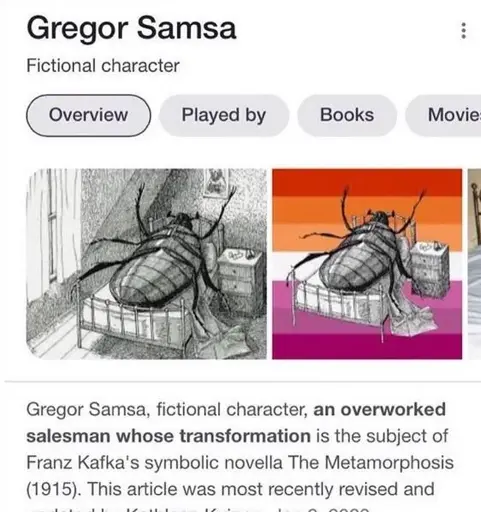 The image is a screenshot of a google search result page for the query "Gregor Samsa". Two images are presented as examples of the character in question: one old illustration which is the most widely recognized image of a person-sized cockroach on its back in a bed next to a night table (apparently rendered unable to move), and one edit of this same illustration to remove the background (except for the bed and table) and replace it with the lesbian flag, retaining the large roach and implying that he (the transformed and disoriented Gregor) identifies as a lesbian. hilarious, i know! Below the serious image and its humorous sapphic edit, which make up the image content of the search result, is its text content, which is a serious and non-comedic blurb about the character. it says: "Gregor Samsa, fictional character, an overworked salesman whos transformation is the subject of Tranz Kafka's symbolic novella The Metamorphosis (1915). This article was most recently revised and-". This is where the text ends, as the image is cropped such that it is cut off. I find this image funny because of the juxtaposition of the beauty levity and freeness of my lesbian experience with such a sober and grounded character as the downtrodden and deposed Gregor Samsa. Anyways, you are a good person and deserve good things! Be brave and be kind!!